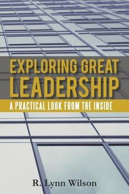 Exploring Great Leadership: A Practical Look from the Inside - R Lynn Wilson - cover