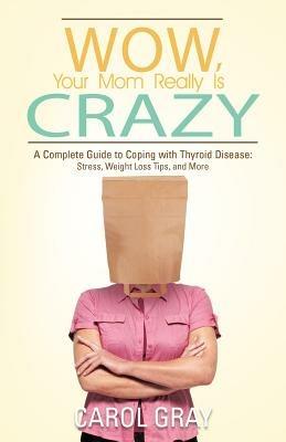 Wow, Your Mom Really Is Crazy: A Complete Guide to Coping with Thyroid Disease: Stress, Weight Loss Tips, and More - Carol Gray - cover