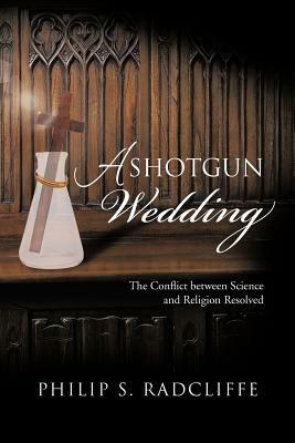 A Shotgun Wedding: The Conflict Between Science and Religion Resolved - Philip S Radcliffe - cover