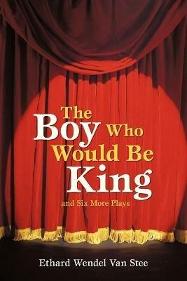 The Boy Who Would Be King: And Six More Plays - Ethard Wendel Van Stee - cover