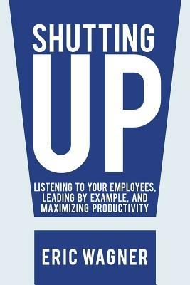 Shutting Up: Listening to Your Employees, Leading by Example, and Maximizing Productivity - Eric Wagner - cover