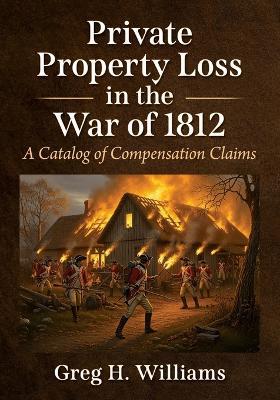 Private Property Loss in the War of 1812: A Catalog of Compensation Claims - Greg H Williams - cover