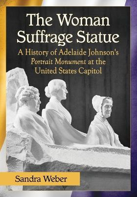 The Woman Suffrage Statue: A History of Adelaide Johnson's Portrait Monument to Lucretia Mott, Elizabeth Cady Stanton and Susan B. Anthony at the United States Capitol - Sandra Weber - cover