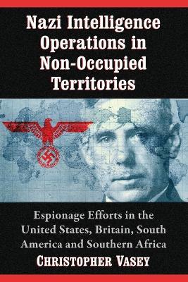 Nazi Intelligence Operations in Non-Occupied Territories: Espionage Efforts in the United States, Britain, South America and Southern Africa - Christopher Vasey - cover