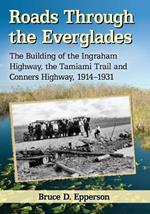 Roads Through the Everglades: The Building of the Ingraham Highway, the Tamiami Trail and Conners Highway, 1914-1931