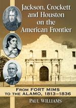 Jackson, Crockett and Houston on the American Frontier: From Fort Mims to the Alamo, 1813-1836
