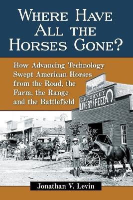 Where Have All the Horses Gone?: How Advancing Technology Swept American Horses from the Road, the Farm, the Range and the Battlefield - Jonathan V. Levin - cover