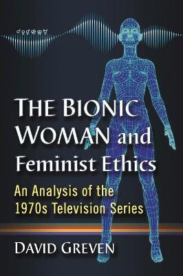 The Bionic Woman and Feminist Ethics: An Analysis of the 1970s Television Series - David Greven - cover