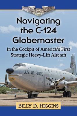 Navigating the C-124 Globemaster: In the Cockpit of America's First Strategic Heavy-Lift Aircraft - Billy D. Higgins - cover