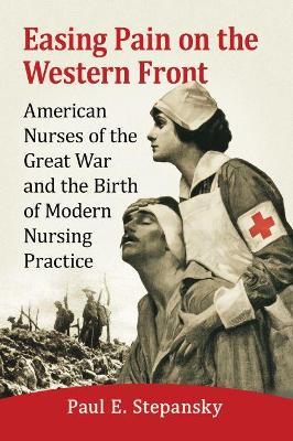 Easing Pain on the Western Front: American Nurses of the Great War and the Birth of Modern Nursing Practice - Paul E. Stepansky - cover