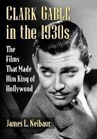 Clark Gable in the 1930s: The Films That Made Him King of Hollywood - James L. Neibaur - cover