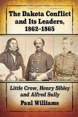 The Dakota Conflict and Its Leaders, 1862-1865: Little Crow, Henry Sibley and Alfred Sully - Paul Williams - cover