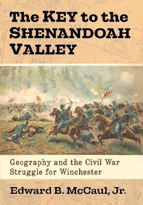 The Key to the Shenandoah Valley: Geography and the Civil War Struggle for Winchester - Edward B. McCaul - cover