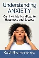 Understanding Anxiety: Our Invisible Handicap to Happiness and Success - Carol King,Sean Kelly - cover