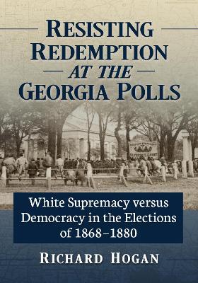 Resisting Redemption at the Georgia Polls: White Supremacy versus Democracy in the Elections of 1868-1880 - Richard Hogan - cover