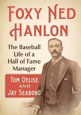 Foxy Ned Hanlon: The Baseball Life of a Hall of Fame Manager - Tom Delise,Jay Seaborg - cover