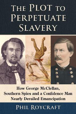 The Plot to Perpetuate Slavery: How George McClellan, Southern Spies and a Confidence Man Nearly Derailed Emancipation - Phil Roycraft - cover