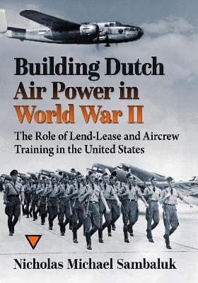 Building Dutch Air Power in World War II: The Role of Lend-Lease and Aircrew Training in the United States - Nicholas Michael Sambaluk - cover