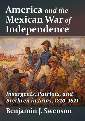 America and the Mexican War of Independence: Insurgents, Patriots, and Brethren in Arms, 1810-1821 - Benjamin J Swenson - cover