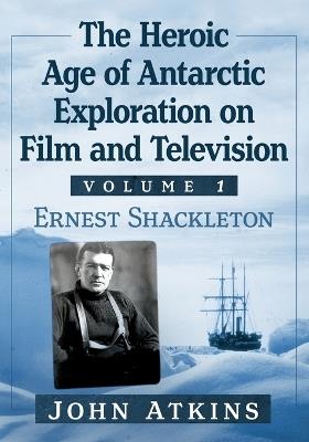 The Heroic Age of Antarctic Exploration on Film and Television, Volume 1: Ernest Shackleton - John Atkins - cover