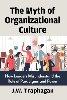 The Myth of Organizational Culture: How Leaders Misunderstand the Role of Paradigms and Power - J W Traphagan - cover