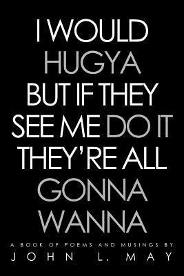 I Would Hugya But If They See Me Do It They're All Gonna Wanna: A Book of Poems and Musings - John L May - cover