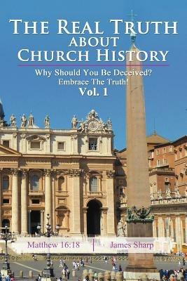 The Real Truth About Church History: Why Should You Be Deceived? Embrace The Truth! Vol. 1 - James Sharp - cover