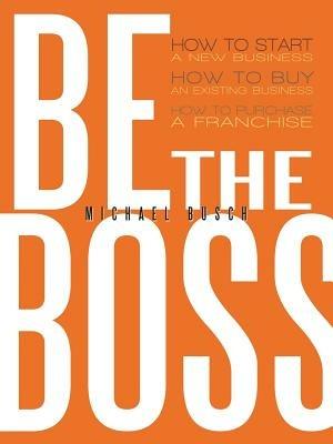 Be The Boss: How to Start a New Business, How to Buy an Existing Business, How to Purchase a Franchise! - Michael Busch - cover