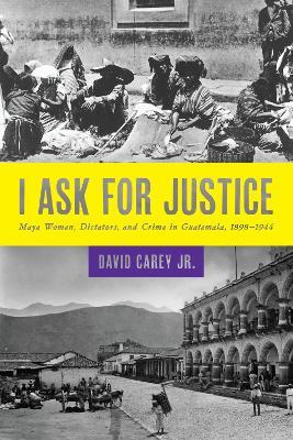I Ask for Justice: Maya Women, Dictators, and Crime in Guatemala, 1898-1944 - David Jr. Carey - cover