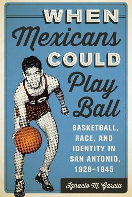 When Mexicans Could Play Ball: Basketball, Race, and Identity in San Antonio, 1928-1945 - Ignacio M. Garcia - cover