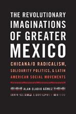 The Revolutionary Imaginations of Greater Mexico: Chicana/o Radicalism, Solidarity Politics, and Latin American Social Movements