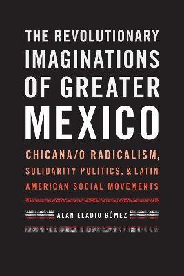 The Revolutionary Imaginations of Greater Mexico: Chicana/o Radicalism, Solidarity Politics, and Latin American Social Movements - Alan Eladio Gómez - cover
