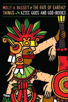 The Fate of Earthly Things: Aztec Gods and God-Bodies - Molly H. Bassett - cover