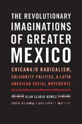 The Revolutionary Imaginations of Greater Mexico: Chicana/o Radicalism, Solidarity Politics, and Latin American Social Movements - Alan Eladio Gómez - cover