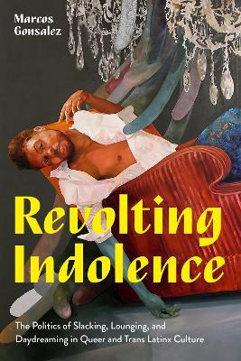 Revolting Indolence: The Politics of Slacking, Lounging, and Daydreaming in Queer and Trans Latinx Culture - Marcos Gonsalez - cover