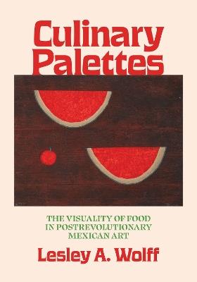 Culinary Palettes: The Visuality of Food in Postrevolutionary Mexican Art - Lesley A. Wolff - cover