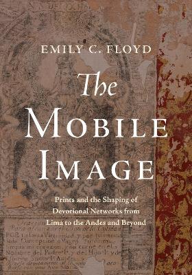 The Mobile Image: Prints and the Shaping of Devotional Networks from Lima to the Andes and Beyond - Emily C. Floyd - cover