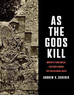 As the Gods Kill: Morality and Social Violence Among the Precolonial Maya - Andrew K. Scherer - cover