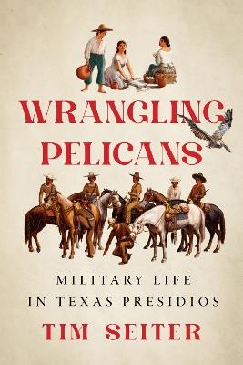 Wrangling Pelicans: Military Life in Texas Presidios - Tim Seiter - cover
