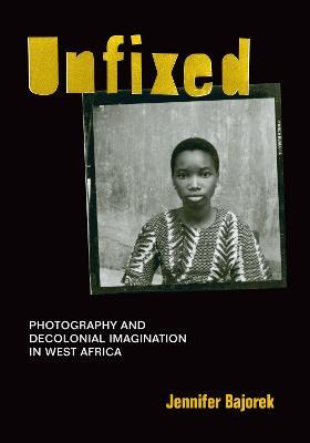Unfixed: Photography and Decolonial Imagination in West Africa - Jennifer Bajorek - cover