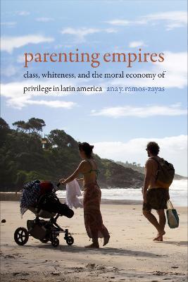 Parenting Empires: Class, Whiteness, and the Moral Economy of Privilege in Latin America - Ana Y. Ramos-Zayas - cover