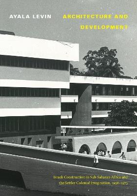 Architecture and Development: Israeli Construction in Sub-Saharan Africa and the Settler Colonial Imagination, 1958-1973 - Ayala Levin - cover