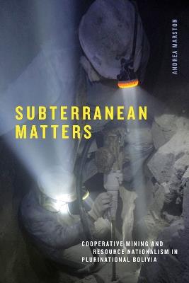 Subterranean Matters: Cooperative Mining and Resource Nationalism in Plurinational Bolivia - Andrea Marston - cover