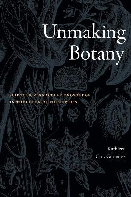 Unmaking Botany: Science and Vernacular Knowledge in the Colonial Philippines - Kathleen Cruz Gutierrez - cover