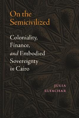 On the Semicivilized: Coloniality, Finance, and Embodied Sovereignty in Cairo - Julia Elyachar - cover