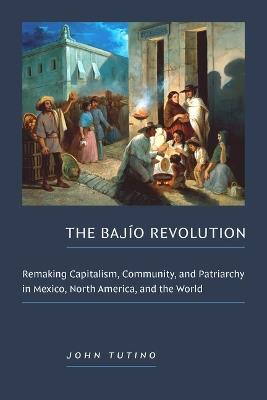 The Bajío Revolution: Remaking Capitalism, Community, and Patriarchy in Mexico, North America, and the World - John Tutino - cover
