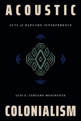Acoustic Colonialism: Acts of Mapuche Interference - Luis E. Cárcamo-Huechante - cover