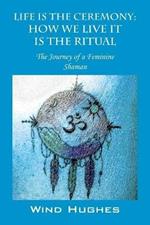 Life Is the Ceremony: How We Live It Is the Ritual - The Journey of a Feminine Shaman