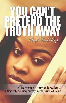 You Can't Pretend the Truth Away: One Woman's Story of Love, Loss & Ultimately Finding Safety in the Arms of Jesus - Cheryl Roach Thorpe - cover