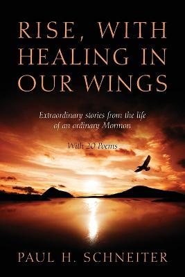 Rise, with Healing in Our Wings: Extraordinary Stories from the Life of an Ordinary Mormon with 20 Poems - Paul H Schneiter - cover